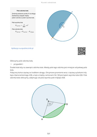 Aplikacja na epodreczniki.pl
Obliczymy pole odcinka koła.
• przypadek I
Środek koła leży na zewnątrz odcinka koła. Wtedy pole tego odcinka jest mniejsze od połowy pola
koła.
Połączmy końce cięciwy ze środkiem okręgu. Otrzymane promienie wraz z cięciwą są bokami trój-
kąta równoramiennego ASB, a kąt α między ramionami SA i SB jest kątem wycinka koła ASB. Pole
odcinka koła obliczymy, odejmując od pola wycinka pole trójkąta ASB.
Wycinek i odcinek koła
737
 