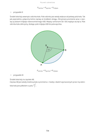 Podcinka = Pwycinka − Ptrójkąta
• przypadek II
Środek koła leży wewnątrz odcinka koła. Pole odcinka jest wtedy większe od połowy pola koła. Tak
jak poprzednio, połączmy końce cięciwy ze środkiem okręgu. Otrzymane promienie wraz z cięci-
wą są bokami trójkąta równoramiennego ASB. Między ramionami SA i SB znajduje się kąt α. Pole
odcinka koła obliczymy, dodając pole trójkąta ASB do pola wycinka.
Podcinka = Pwycinka + Ptrójkąta.
• przypadek III
Środek koła leży na cięciwie AB.
Cięciwa AB jest wtedy średnicą koła o promieniu r. Każdy z dwóch wyznaczonych przez nią odcin-
ków koła jest półkolem o polu
πr
2
2
.
Wycinek i odcinek koła
738
 