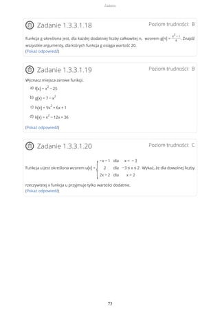 Poziom trudności: BZadanie 1.3.3.1.18
Funkcja g określona jest, dla każdej dodatniej liczby całkowitej n, wzorem g(n) =
n
2
− 1
4
. Znajdź
wszystkie argumenty, dla których funkcja g osiąga wartość 20.
(Pokaż odpowiedź)
Poziom trudności: BZadanie 1.3.3.1.19
Wyznacz miejsca zerowe funkcji.
(Pokaż odpowiedź)
Poziom trudności: CZadanie 1.3.3.1.20
Funkcja u jest określona wzorem u(x) =
{
−x − 1
2
2x − 2
dla
dla
dla
x < − 3
−3 ≤ x ≤ 2
x > 2
Wykaż, że dla dowolnej liczby
rzeczywistej x funkcja u przyjmuje tylko wartości dodatnie.
(Pokaż odpowiedź)
f(x) = x
2
− 25a)
g(x) = 7 − x
2b)
h(x) = 9x
2
+ 6x + 1c)
k(x) = x
2
− 12x + 36d)
Zadania
73
 