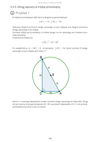 5.5.5. Okrąg wpisany w trójkąt prostokątny
Przykład 1.
W trójkącie prostokątnym ABC dane są długości przyprostokątnych
| AC | = 16, | BC | = 30.
Obliczymy długość promienia okręgu opisanego na tym trójkącie oraz długość promienia
okręgu wpisanego w ten trójkąt.
Ponieważ trójkąt jest prostokątny, to środek okręgu na nim opisanego jest środkiem prze-
ciwprostokątnej.
Z twierdzenia Pitagorasa
| AB |
2
= 16
2
+ 30
2
.
Po uwzględnieniu, że | AB | > 0, otrzymujemy | AB | = 34. Zatem promień R okręgu
opisanego na tym trójkącie jest równy 17.
Niech S i r oznaczają odpowiednio środek i promień okręgu wpisanego w trójkąt ABC. Okrąg
ten jest styczny do przyprostokątnych AC i BC w punktach odpowiednio D i F, a do przeciw-
prostokątnej w punkcie E, jak na rysunku.
Okrąg wpisany w trójkąt prostokątny
739
 