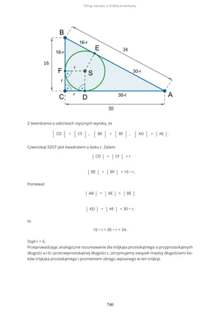 Z twierdzenia o odcinkach stycznych wynika, że
| CD | = | CF | , | BE | = | BF | , | AD | = | AE | .
Czworokąt SDCF jest kwadratem o boku r. Zatem
| CD | = | CF | = r
| BE | = | BF | = 16 − r.
Ponieważ
| AB | = | AE | + | BE |
| AD | = | AE | = 30 − r,
to
16 − r + 30 − r = 34.
Stąd r = 6.
Przeprowadzając analogiczne rozumowanie dla trójkąta prostokątnego o przyprostokątnych
długości a i b i przeciwprostokątnej długości c, otrzymujemy związek między długościami bo-
ków trójkąta prostokątnego i promieniem okręgu wpisanego w ten trójkąt.
Okrąg wpisany w trójkąt prostokątny
740
 