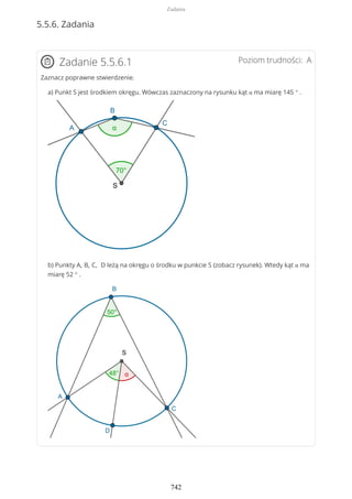 5.5.6. Zadania
Poziom trudności: AZadanie 5.5.6.1
Zaznacz poprawne stwierdzenie.
a) Punkt S jest środkiem okręgu. Wówczas zaznaczony na rysunku kąt α ma miarę 145 ° .
b) Punkty A, B, C, D leżą na okręgu o środku w punkcie S (zobacz rysunek). Wtedy kąt α ma
miarę 52 ° .
Zadania
742
 