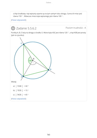 c) Kąt środkowy i kąt wpisany oparte są na tym samym łuku okręgu. Suma ich miar jest
równa 150 ° . Wówczas miara kąta wpisanego jest równa 100 ° .
(Pokaż odpowiedź)
Poziom trudności: AZadanie 5.5.6.2
Punkty A, B, C leżą na okręgu o środku S. Miara kąta ASC jest równa 120 ° , a kąt ASB jest prosty
(jak na rysunku).
Wtedy
a) | ?CAB | = 60 °
b) | ?SCB | = 15 °
c) | ?ACB | = 45 °
(Pokaż odpowiedź)
Zadania
743
 