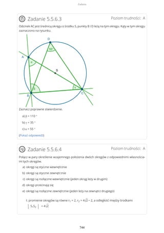 Poziom trudności: AZadanie 5.5.6.3
Odcinek AC jest średnicą okręgu o środku S, punkty B i D leżą na tym okręgu. Kąty w tym okręgu
zaznaczono na rysunku.
Zaznacz poprawne stwierdzenie.
a) β = 110 °
b) γ = 35 °
c) α = 55 °
(Pokaż odpowiedź)
Poziom trudności: AZadanie 5.5.6.4
Połącz w pary określenie wzajemnego położenia dwóch okręgów z odpowiednimi własnościa-
mi tych okręgów.
I. promienie okręgów są równe r1 = 2, r2 = 4√2 − 2, a odległość między środkami
| S1S2 | = 4√2
okręgi są styczne wewnętrzniea)
okręgi są styczne zewnętrznieb)
okręgi są rozłączne wewnętrznie (jeden okrąg leży w drugim)c)
okręgi przecinają sięd)
okręgi są rozłączne zewnętrznie (jeden leży na zewnątrz drugiego)e)
Zadania
744
 