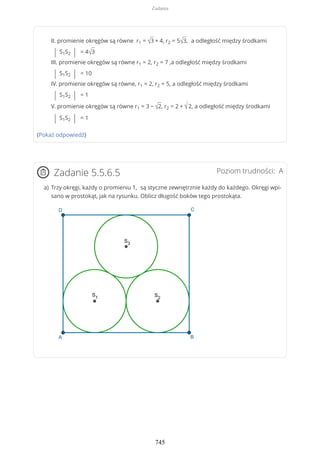 II. promienie okręgów są równe r1 = √3 + 4, r2 = 5√3, a odległość między środkami
| S1S2 | = 4√3
III. promienie okręgów są równe r1 = 2, r2 = 7 ,a odległość między środkami
| S1S2 | = 10
IV. promienie okręgów są równe, r1 = 2, r2 = 5, a odległość między środkami
| S1S2 | = 1
V. promienie okręgów są równe r1 = 3 − √2, r2 = 2 + √2, a odległość między środkami
| S1S2 | = 1
(Pokaż odpowiedź)
Poziom trudności: AZadanie 5.5.6.5
Trzy okręgi, każdy o promieniu 1, są styczne zewnętrznie każdy do każdego. Okręgi wpi-
sano w prostokąt, jak na rysunku. Oblicz długość boków tego prostokąta.
a)
Zadania
745
 