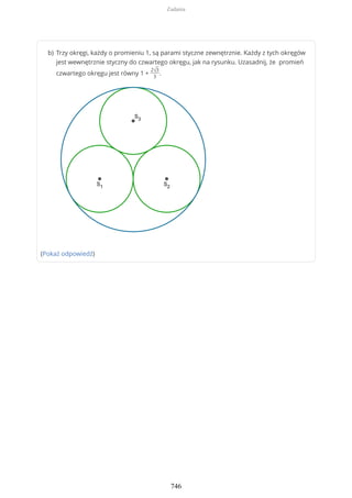 (Pokaż odpowiedź)
Trzy okręgi, każdy o promieniu 1, są parami styczne zewnętrznie. Każdy z tych okręgów
jest wewnętrznie styczny do czwartego okręgu, jak na rysunku. Uzasadnij, że promień
czwartego okręgu jest równy 1 +
2√3
3
.
b)
Zadania
746
 