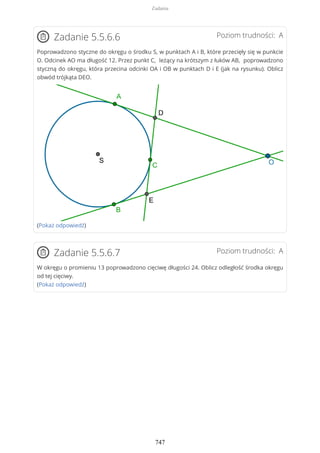 Poziom trudności: AZadanie 5.5.6.6
Poprowadzono styczne do okręgu o środku S, w punktach A i B, które przecięły się w punkcie
O. Odcinek AO ma długość 12. Przez punkt C, leżący na krótszym z łuków AB, poprowadzono
styczną do okręgu, która przecina odcinki OA i OB w punktach D i E (jak na rysunku). Oblicz
obwód trójkąta DEO.
(Pokaż odpowiedź)
Poziom trudności: AZadanie 5.5.6.7
W okręgu o promieniu 13 poprowadzono cięciwę długości 24. Oblicz odległość środka okręgu
od tej cięciwy.
(Pokaż odpowiedź)
Zadania
747
 