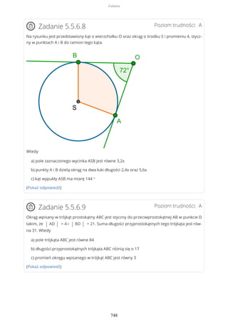 Poziom trudności: AZadanie 5.5.6.8
Na rysunku jest przedstawiony kąt o wierzchołku O oraz okrąg o środku S i promieniu 4, stycz-
ny w punktach A i B do ramion tego kąta.
Wtedy
a) pole zaznaczonego wycinka ASB jest równe 3,2π
b) punkty A i B dzielą okrąg na dwa łuki długości 2,4π oraz 5,6π
c) kąt wypukły ASB ma miarę 144 °
(Pokaż odpowiedź)
Poziom trudności: AZadanie 5.5.6.9
Okrąg wpisany w trójkąt prostokątny ABC jest styczny do przeciwprostokątnej AB w punkcie D
takim, że | AD | = 4 i | BD | = 21. Suma długości przyprostokątnych tego trójkąta jest rów-
na 31. Wtedy
a) pole trójkąta ABC jest równe 84
b) długości przyprostokątnych trójkąta ABC różnią się o 17
c) promień okręgu wpisanego w trójkąt ABC jest równy 3
(Pokaż odpowiedź)
Zadania
748
 