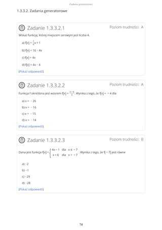 1.3.3.2. Zadania generatorowe
Poziom trudności: AZadanie 1.3.3.2.1
Wskaż funkcję, której miejscem zerowym jest liczba 4.
a) f(x) =
1
4
x + 1
b) f(x) = 16 − 4x
c) f(x) = 4x
d) f(x) = 4x − 4
(Pokaż odpowiedź)
Poziom trudności: AZadanie 1.3.3.2.2
Funkcja f określona jest wzorem f(x) =
x − 6
5
. Wynika z tego, że f(x) = − 4 dla
a) x = − 26
b) x = − 16
c) x = − 15
d) x = − 14
(Pokaż odpowiedź)
Poziom trudności: BZadanie 1.3.3.2.3
Dana jest funkcja f(x) =
{
4x − 1
x + 6
dla
dla
x ≤ − 7
x > − 7
. Wynika z tego, że f( − 7) jest równe
a) −2
b) −1
c) −29
d) −28
(Pokaż odpowiedź)
Zadania generatorowe
74
 