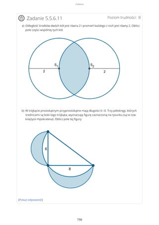 Poziom trudności: BZadanie 5.5.6.11
(Pokaż odpowiedź)
Odległość środków dwóch kół jest równa 2 i promień każdego z nich jest równy 2. Oblicz
pole części wspólnej tych kół.
a)
W trójkącie prostokątnym przyprostokątne mają długości 6 i 8. Trzy półokręgi, których
średnicami są boki tego trójkąta, wyznaczają figurę zaznaczoną na rysunku (są to tzw.
księżyce Hipokratesa). Oblicz pole tej figury.
b)
Zadania
750
 
