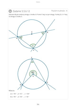Poziom trudności: AZadanie 5.5.6.12
Odcinek AB jest średnicą okręgu o środku O. Punkt C leży na tym okręgu. Punkty D, E i F leżą
na okręgu o środku S.
Wówczas
a) α = 90 ° , β = 55 ° , γ = 130 °
b) α = 85 ° , β = 40 ° , γ = 50 °
Zadania
751
 