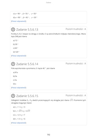 c) α = 90 ° , β = 55 ° , γ = 50 °
d) α = 90 ° , β = 45 ° , γ = 30 °
(Pokaż odpowiedź)
Poziom trudności: AZadanie 5.5.6.13
Punkty A, B, C leżące na okręgu o środku S są wierzchołkami trójkąta równobocznego. Miara
kąta SAB jest równa
a) 15 °
b) 30 °
c) 60 °
d) 120 °
(Pokaż odpowiedź)
Poziom trudności: AZadanie 5.5.6.14
Pole wycinka koła o promieniu 3 i kącie 40 ° jest równe
a) 81π
b) 9π
c) 3π
d) π
(Pokaż odpowiedź)
Poziom trudności: AZadanie 5.5.6.15
Odległość środków S1 i S2 dwóch przecinających się okręgów jest równa √17. Promienie tych
okręgów mogą być równe
a) r1 = 1 i r2 = 3
b) r1 = √17 i r2 = 2√17
c) r1 = 2 i r2 = 7
d) r1 = 3 i r2 = 6
(Pokaż odpowiedź)
Zadania
752
 