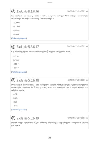 Poziom trudności: AZadanie 5.5.6.16
Kąt środkowy i kąt wpisany oparte są na tym samym łuku okręgu. Wynika z tego, że miara kąta
środkowego jest większa od miary kąta wpisanego o
a) 200%
b) 150%
c) 100%
d) 50%
(Pokaż odpowiedź)
Poziom trudności: AZadanie 5.5.6.17
Kąt środkowy, oparty na łuku stanowiącym
5
18
długości okręgu, ma miarę
a) 110 °
b) 100 °
c) 80 °
d) 50 °
(Pokaż odpowiedź)
Poziom trudności: AZadanie 5.5.6.18
Dwa okręgi o promieniach 3 i 5 są zewnętrznie styczne. Każdy z nich jest styczny wewnętrznie
do okręgu o promieniu 10. Środki tych wszystkich trzech okręgów tworzą trójkąt, którego ob-
wód jest równy
a) 30
b) 26
c) 20
d) 18
(Pokaż odpowiedź)
Poziom trudności: AZadanie 5.5.6.19
Środek okręgu o promieniu 10 jest oddalony od cięciwy AB tego okręgu o 6. Długość tej cięciwy
jest równa
Zadania
753
 