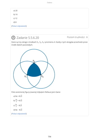 a) 20
b) 16
c) 12
d) 8
(Pokaż odpowiedź)
Poziom trudności: AZadanie 5.5.6.20
Dane są trzy okręgi o środkach S1, S2, S3 i promieniu 4. Każdy z tych okręgów przechodzi przez
środki dwóch pozostałych.
Pole zacienionej figury (zwanej trójkątem Rellaux) jest równe
a) 8π + 8√3
b)
8π
3
+ 8√3
c)
8π
3
− 8√3
d) 8π − 8√3
(Pokaż odpowiedź)
Zadania
754
 