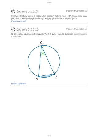 Poziom trudności: AZadanie 5.5.6.24
Punkty A i B leżą na okręgu o środku S. Kąt środkowy ASB ma miarę 110 ° . Oblicz miarę kąta,
pod jakim przecinają się styczne do tego okręgu poprowadzone przez punkty A i B.
(Pokaż odpowiedź)
Poziom trudności: AZadanie 5.5.6.25
Na okręgu koła o promieniu 5 leżą punkty A, B, C (patrz rysunek). Oblicz pole zacieniowanego
odcinka koła.
(Pokaż odpowiedź)
Zadania
756
 