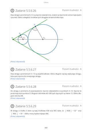 Poziom trudności: AZadanie 5.5.6.26
Dwa okręgi o promieniach 2 i 6 są styczne zewnętrznie, a także są styczne do ramion kąta (patrz
rysunek). Oblicz odległości środków tych okręgów od wierzchołka kąta.
(Pokaż odpowiedź)
Poziom trudności: AZadanie 5.5.6.27
Dwa okręgi o promieniach 5 i 13 są współśrodkowe. Oblicz długość cięciwy większego okręgu,
która jest styczna do mniejszego okręgu.
(Pokaż odpowiedź)
Poziom trudności: AZadanie 5.5.6.28
Do okręgu o promieniu 8 poprowadzono styczne odpowiednio w punktach A i B. Styczne te
przecinają się w punkcie O. Długości odcinków AO i BO tych stycznych są równe 15. Oblicz dłu-
gość odcinka AB.
(Pokaż odpowiedź)
Poziom trudności: AZadanie 5.5.6.29
W okręgu o środku S dane są kąty środkowe ASB oraz BSC takie, że | ?ASB | = 32 ° oraz
| ?BSC | = 70 ° . Oblicz miary kątów trójkąta ABC.
(Pokaż odpowiedź)
Zadania
757
 