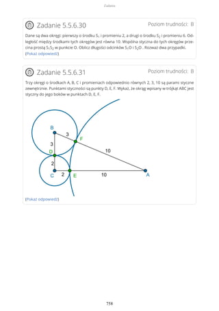 Poziom trudności: BZadanie 5.5.6.30
Dane są dwa okręgi: pierwszy o środku S1 i promieniu 2, a drugi o środku S2 i promieniu 6. Od-
ległość między środkami tych okręgów jest równa 10. Wspólna styczna do tych okręgów prze-
cina prostą S1S2 w punkcie O. Oblicz długości odcinków S1O i S2O . Rozważ dwa przypadki.
(Pokaż odpowiedź)
Poziom trudności: BZadanie 5.5.6.31
Trzy okręgi o środkach A, B, C i promieniach odpowiednio równych 2, 3, 10 są parami styczne
zewnętrznie. Punktami styczności są punkty D, E, F. Wykaż, że okrąg wpisany w trójkąt ABC jest
styczny do jego boków w punktach D, E, F.
(Pokaż odpowiedź)
Zadania
758
 