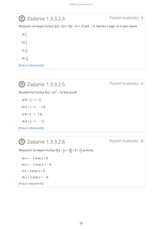 Poziom trudności: AZadanie 1.3.3.2.4
Miejscem zerowym funkcji t(x) = (m + 9)x − m + 37 jest – 4. Wynika z tego, że m jest równe
a)
1
5
b)
1
9
c)
1
37
d)
1
10
(Pokaż odpowiedź)
Poziom trudności: AZadanie 1.3.3.2.5
Na wykresie funkcji f(x) = 6x
2
− 7x leży punkt
a) D = ( − 1, 1)
b) C = ( − 1, − 13)
c) B = ( − 1, 13)
d) A = ( − 1, − 1)
(Pokaż odpowiedź)
Poziom trudności: BZadanie 1.3.3.2.6
Miejscami zerowymi funkcji f(x) = (x − 3)(− 8 − x)są liczby
a) x = − 3 oraz x = 8
b) x = − 3 oraz x = − 8
c) x = 3 oraz x = 8
d) x = 3 oraz x = − 8
(Pokaż odpowiedź)
Zadania generatorowe
75
 