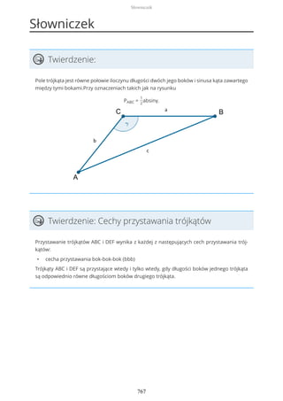 Słowniczek
Twierdzenie:
Pole trójkąta jest równe połowie iloczynu długości dwóch jego boków i sinusa kąta zawartego
między tymi bokami.Przy oznaczeniach takich jak na rysunku
PABC =
1
2
absinγ.
Twierdzenie: Cechy przystawania trójkątów
Przystawanie trójkątów ABC i DEF wynika z każdej z następujących cech przystawania trój-
kątów:
• cecha przystawania bok-bok-bok (bbb)
Trójkąty ABC i DEF są przystające wtedy i tylko wtedy, gdy długości boków jednego trójkąta
są odpowiednio równe długościom boków drugiego trójkąta.
Słowniczek
767
 