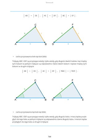 | AB | = | DE | , | AC | = | DF | , | BC | = | EF | .
• cecha przystawania bok-kąt-bok (bkb)
Trójkąty ABC i DEF są przystające wtedy i tylko wtedy, gdy długości dwóch boków i kąt między
tymi bokami w jednym trójkącie są odpowiednio równe dwóm bokom i kątowi między tymi
bokami w drugim trójkącie
| AB | = | DE | , | AC | = | DF | , | ?BAC | = | ?EDF | .
• cecha przystawania kąt-bok-kąt (kbk)
Trójkąty ABC i DEF są przystające wtedy i tylko wtedy, gdy długości boku i miary kątów przyle-
głych do tego boku w jednym trójkącie są odpowiednio równe długości boku i miarom kątów
przyległych do tego boku w drugim trójkącie
Słowniczek
768
 