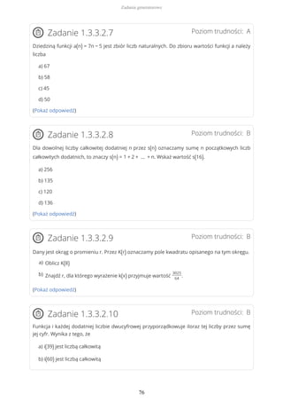 Poziom trudności: AZadanie 1.3.3.2.7
Dziedziną funkcji a(n) = 7n − 5 jest zbiór liczb naturalnych. Do zbioru wartości funkcji a należy
liczba
a) 67
b) 58
c) 45
d) 50
(Pokaż odpowiedź)
Poziom trudności: BZadanie 1.3.3.2.8
Dla dowolnej liczby całkowitej dodatniej n przez s(n) oznaczamy sumę n początkowych liczb
całkowitych dodatnich, to znaczy s(n) = 1 + 2 + … + n. Wskaż wartość s(16).
a) 256
b) 135
c) 120
d) 136
(Pokaż odpowiedź)
Poziom trudności: BZadanie 1.3.3.2.9
Dany jest okrąg o promieniu r. Przez K(r) oznaczamy pole kwadratu opisanego na tym okręgu.
(Pokaż odpowiedź)
Poziom trudności: BZadanie 1.3.3.2.10
Funkcja i każdej dodatniej liczbie dwucyfrowej przyporządkowuje iloraz tej liczby przez sumę
jej cyfr. Wynika z tego, że
a) i(39) jest liczbą całkowitą
b) i(60) jest liczbą całkowitą
Oblicz K(8)a)
Znajdź r, dla którego wyrażenie k(x) przyjmuje wartość
3025
64
.b)
Zadania generatorowe
76
 