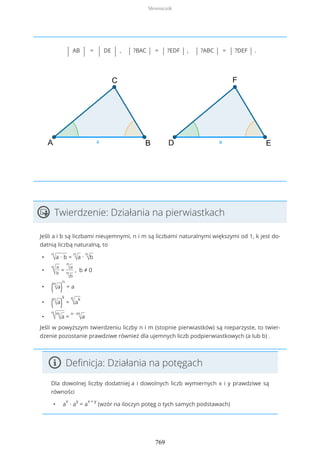 | AB | = | DE | , | ?BAC | = | ?EDF | , | ?ABC | = | ?DEF | .
Twierdzenie: Działania na pierwiastkach
Jeśli a i b są liczbami nieujemnymi, n i m są liczbami naturalnymi większymi od 1, k jest do-
datnią liczbą naturalną, to
•
n
√a ∙ b =
n
√a ∙
n
√b
•
n
√
a
b
=
n
√a
n
√b
, b ≠ 0
• (n
√a)
n
= a
• (n
√a)
k
=
n
√a
k
•
n
√m
√a =
n ∙ m
√a
Jeśli w powyższym twierdzeniu liczby n i m (stopnie pierwiastków) są nieparzyste, to twier-
dzenie pozostanie prawdziwe również dla ujemnych liczb podpierwiastkowych (a lub b) .
Definicja: Działania na potęgach
Dla dowolnej liczby dodatniej a i dowolnych liczb wymiernych x i y prawdziwe są
równości
• a
x
∙ a
y
= a
x + y
(wzór na iloczyn potęg o tych samych podstawach)
Słowniczek
769
 