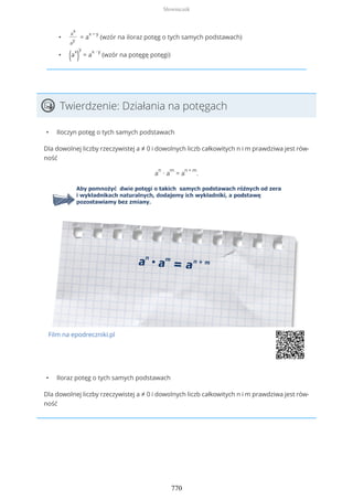 •
a
x
a
y
= a
x − y
(wzór na iloraz potęg o tych samych podstawach)
• (a
x
)
y
= a
x ∙ y
(wzór na potęgę potęgi)
Twierdzenie: Działania na potęgach
• Iloczyn potęg o tych samych podstawach
Dla dowolnej liczby rzeczywistej a ≠ 0 i dowolnych liczb całkowitych n i m prawdziwa jest rów-
ność
a
n
∙ a
m
= a
n + m
.
Film na epodreczniki.pl
• Iloraz potęg o tych samych podstawach
Dla dowolnej liczby rzeczywistej a ≠ 0 i dowolnych liczb całkowitych n i m prawdziwa jest rów-
ność
Słowniczek
770
 