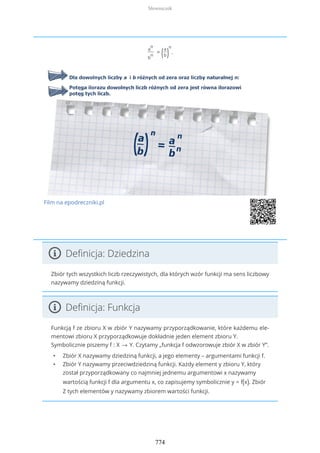 a
n
b
n
= (a
b)
n
.
Film na epodreczniki.pl
Definicja: Dziedzina
Zbiór tych wszystkich liczb rzeczywistych, dla których wzór funkcji ma sens liczbowy
nazywamy dziedziną funkcji.
Definicja: Funkcja
Funkcją f ze zbioru X w zbiór Y nazywamy przyporządkowanie, które każdemu ele-
mentowi zbioru X przyporządkowuje dokładnie jeden element zbioru Y.
Symbolicznie piszemy f : X → Y. Czytamy „funkcja f odwzorowuje zbiór X w zbiór Y”.
• Zbiór X nazywamy dziedziną funkcji, a jego elementy – argumentami funkcji f.
• Zbiór Y nazywamy przeciwdziedziną funkcji. Każdy element y zbioru Y, który
został przyporządkowany co najmniej jednemu argumentowi x nazywamy
wartością funkcji f dla argumentu x, co zapisujemy symbolicznie y = f(x). Zbiór
Z tych elementów y nazywamy zbiorem wartości funkcji.
Słowniczek
774
 