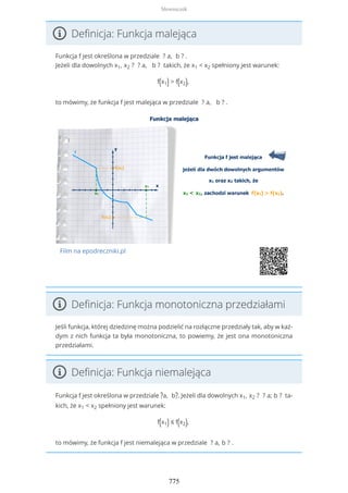 Definicja: Funkcja malejąca
Funkcja f jest określona w przedziale ? a, b ? .
Jeżeli dla dowolnych x1, x2 ? ? a, b ? takich, że x1 < x2 spełniony jest warunek:
f(x1) > f(x2),
to mówimy, że funkcja f jest malejąca w przedziale ? a, b ? .
Film na epodreczniki.pl
Definicja: Funkcja monotoniczna przedziałami
Jeśli funkcja, której dziedzinę można podzielić na rozłączne przedziały tak, aby w każ-
dym z nich funkcja ta była monotoniczna, to powiemy, że jest ona monotoniczna
przedziałami.
Definicja: Funkcja niemalejąca
Funkcja f jest określona w przedziale ?a, b?. Jeżeli dla dowolnych x1, x2 ? ? a; b ? ta-
kich, że x1 < x2 spełniony jest warunek:
f(x1) ≤ f(x2),
to mówimy, że funkcja f jest niemalejąca w przedziale ? a, b ? .
Słowniczek
775
 