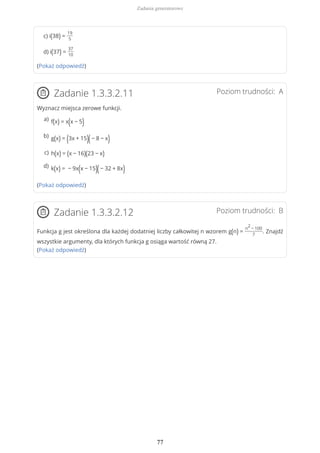 c) i(38) =
19
5
d) i(37) =
37
10
(Pokaż odpowiedź)
Poziom trudności: AZadanie 1.3.3.2.11
Wyznacz miejsca zerowe funkcji.
(Pokaż odpowiedź)
Poziom trudności: BZadanie 1.3.3.2.12
Funkcja g jest określona dla każdej dodatniej liczby całkowitej n wzorem g(n) =
n
2
− 100
7
. Znajdź
wszystkie argumenty, dla których funkcja g osiąga wartość równą 27.
(Pokaż odpowiedź)
f(x) = x(x − 5)a)
g(x) = (3x + 15)(− 8 − x)b)
h(x) = (x − 16)(23 − x)c)
k(x) = − 9x(x − 15)(− 32 + 8x)d)
Zadania generatorowe
77
 