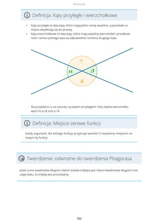 Definicja: Kąty przyległe i wierzchołkowe
• Kąty przyległe to dwa kąty, które mają jedno ramię wspólne, a pozostałe ra-
miona dopełniają się do prostej.
• Kąty wierzchołkowe to dwa kąty, które mają wspólny wierzchołek i przedłuże-
niem ramion jednego kąta są odpowiednie ramiona drugiego kąta.
Na przykład α i γ na rysunku są kątami przyległymi. Pary kątów wierzchołko-
wych to α i β oraz γ i δ.
Definicja: Miejsce zerowe funkcji
Każdy argument, dla którego funkcja przyjmuje wartość 0 nazywamy miejscem ze-
rowym tej funkcji.
Twierdzenie: odwrotne do twierdzenia Pitagorasa
Jeżeli suma kwadratów długości dwóch boków trójkąta jest równa kwadratowi długości trze-
ciego boku, to trójkąt jest prostokątny.
Słowniczek
780
 