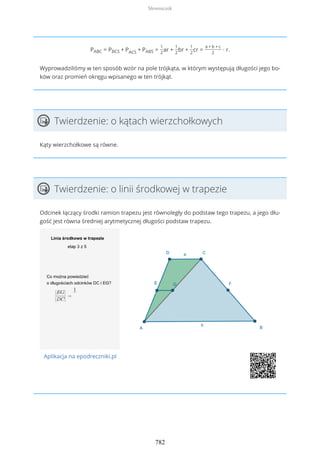 PABC = PBCS + PACS + PABS =
1
2
ar +
1
2
br +
1
2
cr =
a + b + c
2
∙ r.
Wyprowadziliśmy w ten sposób wzór na pole trójkąta, w którym występują długości jego bo-
ków oraz promień okręgu wpisanego w ten trójkąt.
Twierdzenie: o kątach wierzchołkowych
Kąty wierzchołkowe są równe.
Twierdzenie: o linii środkowej w trapezie
Odcinek łączący środki ramion trapezu jest równoległy do podstaw tego trapezu, a jego dłu-
gość jest równa średniej arytmetycznej długości podstaw trapezu.
Aplikacja na epodreczniki.pl
Słowniczek
782
 