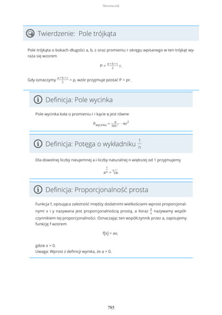 Twierdzenie: Pole trójkąta
Pole trójkąta o bokach długości a, b, c oraz promieniu r okręgu wpisanego w ten trójkąt wy-
raża się wzorem
P =
a + b + c
2
r.
Gdy oznaczymy
a + b + c
2
= p, wzór przyjmuje postać P = pr.
Definicja: Pole wycinka
Pole wycinka koła o promieniu r i kącie α jest równe
Pwycinka =
α
360 °
∙ πr
2
Definicja: Potęga o wykładniku
1
n
Dla dowolnej liczby nieujemnej a i liczby naturalnej n większej od 1 przyjmujemy
a
1
n =
n
√a.
Definicja: Proporcjonalność prosta
Funkcja f, opisująca zależność między dodatnimi wielkościami wprost proporcjonal-
nymi x i y nazywana jest proporcjonalnością prostą, a iloraz
y
x
nazywamy współ-
czynnikiem tej proporcjonalności. Oznaczając ten współczynnik przez a, zapisujemy
funkcję f wzorem
f(x) = ax,
gdzie x > 0.
Uwaga: Wprost z definicji wynika, że a > 0.
Słowniczek
785
 