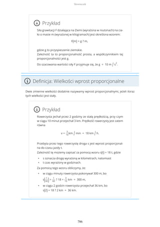 Przykład
Siła grawitacji F działająca na Ziemi (wyrażona w niutonach) na cia-
ło o masie m (wyrażonej w kilogramach) jest określona wzorem:
F(m) = g ? m,
gdzie g to przyspieszenie ziemskie.
Zależność ta to proporcjonalność prosta, a współczynnikiem tej
proporcjonalności jest g.
Do szacowania wartości siły F przyjmuje się, że g = 10 m / s
2
.
Definicja: Wielkości wprost proporcjonalne
Dwie zmienne wielkości dodatnie nazywamy wprost proporcjonalnymi, jeżeli iloraz
tych wielkości jest stały.
Przykład
Rowerzysta jechał przez 2 godziny ze stałą prędkością, przy czym
w ciągu 10 minut przejechał 3 km. Prędkość rowerzysty jest zatem
równa
v =
3
10
km / min = 18 km / h.
Przebyta przez tego rowerzystę droga s jest wprost proporcjonal-
na do czasu jazdy t.
Zależność tę możemy zapisać za pomocą wzoru s(t) = 18 t, gdzie
• s oznacza drogę wyrażoną w kilometrach, natomiast
• t czas wyrażony w godzinach.
Za pomocą tego wzoru obliczymy, że:
• w ciągu minuty rowerzysta pokonywał 300 m, bo
s( 1
60)=
1
60
? 18 =
3
10
km = 300 m,
• w ciągu 2 godzin rowerzysta przejechał 36 km, bo
s(2) = 18 ? 2 km = 36 km.
Słowniczek
786
 