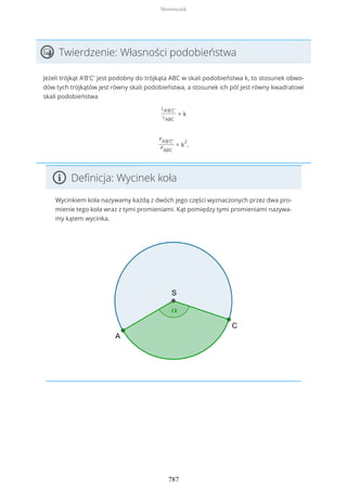 Twierdzenie: Własności podobieństwa
Jeżeli trójkąt A'B'C' jest podobny do trójkąta ABC w skali podobieństwa k, to stosunek obwo-
dów tych trójkątów jest równy skali podobieństwa, a stosunek ich pól jest równy kwadratowi
skali podobieństwa
LA'B'C'
LABC
= k
PA'B'C'
PABC
= k
2
.
Definicja: Wycinek koła
Wycinkiem koła nazywamy każdą z dwóch jego części wyznaczonych przez dwa pro-
mienie tego koła wraz z tymi promieniami. Kąt pomiędzy tymi promieniami nazywa-
my kątem wycinka.
Słowniczek
787
 