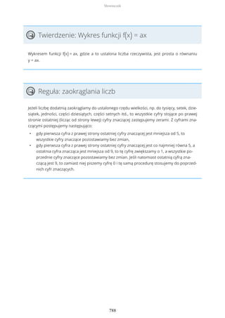Twierdzenie: Wykres funkcji f(x) = ax
Wykresem funkcji f(x) = ax, gdzie a to ustalona liczba rzeczywista, jest prosta o równaniu
y = ax.
Reguła: zaokrąglania liczb
Jeżeli liczbę dodatnią zaokrąglamy do ustalonego rzędu wielkości, np. do tysięcy, setek, dzie-
siątek, jedności, części dziesiątych, części setnych itd., to wszystkie cyfry stojące po prawej
stronie ostatniej (licząc od strony lewej) cyfry znaczącej zastępujemy zerami. Z cyframi zna-
czącymi postępujemy następująco:
• gdy pierwsza cyfra z prawej strony ostatniej cyfry znaczącej jest mniejsza od 5, to
wszystkie cyfry znaczące pozostawiamy bez zmian,
• gdy pierwsza cyfra z prawej strony ostatniej cyfry znaczącej jest co najmniej równa 5, a
ostatnia cyfra znacząca jest mniejsza od 9, to tę cyfrę zwiększamy o 1, a wszystkie po-
przednie cyfry znaczące pozostawiamy bez zmian. Jeśli natomiast ostatnią cyfrą zna-
czącą jest 9, to zamiast niej piszemy cyfrę 0 i tę samą procedurę stosujemy do poprzed-
nich cyfr znaczących.
Słowniczek
788
 