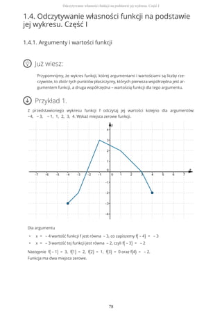 1.4. Odczytywanie własności funkcji na podstawie
jej wykresu. Część I
1.4.1. Argumenty i wartości funkcji
Już wiesz:
Przypomnijmy, że wykres funkcji, której argumentami i wartościami są liczby rze-
czywiste, to zbiór tych punktów płaszczyzny, których pierwsza współrzędna jest ar-
gumentem funkcji, a druga współrzędna – wartością funkcji dla tego argumentu.
Przykład 1.
Z przedstawionego wykresu funkcji f odczytaj jej wartości kolejno dla argumentów:
−4, − 3, − 1, 1, 2, 3, 4. Wskaż miejsca zerowe funkcji.
Dla argumentu
• x = – 4 wartość funkcji f jest równa – 3, co zapiszemy f( – 4) = – 3
• x = – 3 wartość tej funkcji jest równa – 2, czyli f( – 3) = – 2
Następnie f( – 1) = 3, f(1) = 2, f(2) = 1, f(3) = 0 oraz f(4) = – 2.
Funkcja ma dwa miejsca zerowe.
Odczytywanie własności funkcji na podstawie jej wykresu. Część I
78
 
