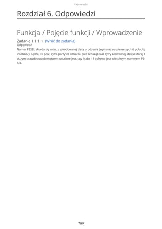 Rozdział 6. Odpowiedzi
Funkcja / Pojęcie funkcji / Wprowadzenie
Zadanie 1.1.1.1 (Wróć do zadania)
Odpowiedź
Numer PESEL składa się m.in. z zakodowanej daty urodzenia (wpisanej na pierwszych 6 polach),
informacji o płci (10 pole; cyfra parzysta oznacza płeć żeńską) oraz cyfry kontrolnej, dzięki której z
dużym prawdopodobieństwem ustalane jest, czy liczba 11-cyfrowa jest właściwym numerem PE-
SEL.
Odpowiedzi
789
 