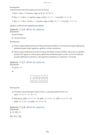 Rozwiązanie
Interpretujemy warunki podane we wzorze funkcji
Zgodnie z obliczeniami wypełniamy tabelkę.
Zadanie 1.1.2.6 (Wróć do zadania)
Odpowiedź
Rozwiązanie
Zadanie 1.1.2.7 (Wróć do zadania)
Odpowiedź
Rozwiązanie
Zadanie 1.1.2.8 (Wróć do zadania)
Odpowiedź
f(−1) + f(0) = 6
f(0) + f(1) = f(2)
f(x) = 5 dla x < 0; wynika z tego, że f(−2) = f(−1) = 5,a)
f(x) = x − 3 dla x > 1; wynika z tego, że f(2) = 2 − 3 = − 1 oraz f(3) = 3 − 3 = 0,b)
f(x) = x + 1 dla x = 0 lub x = 1; wynika z tego, że f(0) = 0 + 1 = 1 oraz f(1) = 1 + 1 = 2.c)
jest funkcjąa)
nie jest funkcjąb)
Takie przyporządkowanie jest funkcją, ponieważ każdemu uczniowi jest przyporządkowany
dokładnie jeden dzień tygodnia, zgodnie z dniem urodzenia.
a)
Takie przyporządkowanie nie jest funkcją, ponieważ nie jest możliwe, aby w tym przypadku
każdy dzień tygodnia miał przyporządkowany dokładnie jeden numer ucznia. W zadanym
przyporządkowaniu jednemu z dni tygodnia przypisano co najmniej 5 numerów.
b)
s(37) = 17a)
x 95 96 97 98 99
s(x) 19 21 23 25 27
b)
Ponieważ cyfrą dziesiątek liczby 37 jest 3, a jej cyfrą jedności jest 7, to
s(37) = 3 + 2 ? 7 = 3 + 14 = 17.
a)
Obliczamy: s(95) = 9 + 2 ? 5 = 19, s(96) = 9 + 2 ? 6 = 21, s(97) = 9 + 2 ? 7 = 23,
s(98) = 9 + 2 ? 8 = 25, s(99) = 9 + 2 ? 9 = 27.
b)
Odpowiedzi
791
 