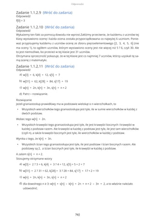 Zadanie 1.1.2.9 (Wróć do zadania)
Odpowiedź
f(0) = 3
Zadanie 1.1.2.10 (Wróć do zadania)
Odpowiedź
Wykażemy ten fakt za pomocą dowodu nie wprost.Załóżmy przeciwnie, że każdemu z uczniów tej
klasy wystawiono ocenę i każda ocena została przyporządkowana co najwyżej 6 uczniom. Ponie-
waż przypisujemy każdemu z uczniów ocenę ze zbioru pięcioelementowego {2, 3, 4, 5, 6} (nie
ma oceny 1), to ogółem uczniów, którym wystawiono oceny jest nie więcej niż 5 ? 6, czyli 30. Ale
to jest niemożliwe, bo przecież w tej klasie jest 31 uczniów.
Otrzymana sprzeczność pokazuje, że w tej klasie jest co najmniej 7 uczniów, którzy uzyskali tę sa-
mą ocenę z matematyki.
Zadanie 1.1.2.11 (Wróć do zadania)
Odpowiedź
Rozwiązanie
Jeżeli graniastosłup prawidłowy ma w podstawie wielokąt o n wierzchołkach, to
• Wszystkich wierzchołków tego graniastosłupa jest tyle, ile w sumie wierzchołków w każdej z
dwóch podstaw.
Wobec tego w(n) = 2n.
• Wszystkich krawędzi tego graniastosłupa jest tyle, ile jest krawędzi bocznych i krawędzi w
każdej z podstaw razem. Ale krawędzi w każdej z podstaw jest tyle, ile jest tam wierzchołków
(czyli n), a także krawędzi bocznych jest tyle, ile wierzchołków w każdej z podstaw.
Wynika z tego, że k(n) = 3n.
• Wszystkich ścian tego graniastosłupa jest tyle, ile jest podstaw i ścian bocznych razem. Ale
podstawy są 2, a ścian bocznych jest tyle, ile krawędzi w każdej z podstaw.
A zatem s(n) = n + 2.
Stosujemy otrzymane wzory
w(3) = 6, k(4) = 12, s(5) = 7a)
w(31) = 62, k(28) = 84, s(17) = 19b)
w(n) = 2n, k(n) = 3n, s(n) = n + 2c)
Patrz – rozwiązanie.d)
w(3) = 2 ? 3 = 6, k(4) = 3 ? 4 = 12, s(5) = 5 + 2 = 7a)
w(31) = 2 ? 31 = 62, k(28) = 3 ? 28 = 84, s(17) = 17 + 2 = 19b)
w(n) = 2n, k(n) = 3n, s(n) = n + 2c)
dla dowolnego n ≥ 3: w(n) + s(n) – k(n) = 2n + n + 2 – 3n = 2, a to właśnie należało
udowodnić.
d)
Odpowiedzi
792
 