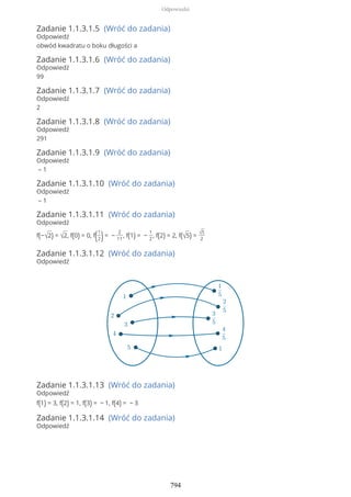Zadanie 1.1.3.1.5 (Wróć do zadania)
Odpowiedź
obwód kwadratu o boku długości a
Zadanie 1.1.3.1.6 (Wróć do zadania)
Odpowiedź
99
Zadanie 1.1.3.1.7 (Wróć do zadania)
Odpowiedź
2
Zadanie 1.1.3.1.8 (Wróć do zadania)
Odpowiedź
291
Zadanie 1.1.3.1.9 (Wróć do zadania)
Odpowiedź
– 1
Zadanie 1.1.3.1.10 (Wróć do zadania)
Odpowiedź
– 1
Zadanie 1.1.3.1.11 (Wróć do zadania)
Odpowiedź
f(−√2) = √2, f(0) = 0, f(1
2)= −
2
11
, f(1) = −
1
2
, f(2) = 2, f(√5) = √5
2
Zadanie 1.1.3.1.12 (Wróć do zadania)
Odpowiedź
Zadanie 1.1.3.1.13 (Wróć do zadania)
Odpowiedź
f(1) = 3, f(2) = 1, f(3) = − 1, f(4) = − 3
Zadanie 1.1.3.1.14 (Wróć do zadania)
Odpowiedź
Odpowiedzi
794
 