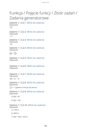 Funkcja / Pojęcie funkcji / Zbiór zadań /
Zadania generatorowe
Zadanie 1.1.3.2.1 (Wróć do zadania)
Odpowiedź
121π
4
Zadanie 1.1.3.2.2 (Wróć do zadania)
Odpowiedź
−13
Zadanie 1.1.3.2.3 (Wróć do zadania)
Odpowiedź
176
Zadanie 1.1.3.2.4 (Wróć do zadania)
Odpowiedź
f(x)=
143
100
x
Zadanie 1.1.3.2.5 (Wróć do zadania)
Odpowiedź
Zadanie 1.1.3.2.6 (Wróć do zadania)
Odpowiedź
Zadanie 1.1.3.2.7 (Wróć do zadania)
Odpowiedź
f(x) = 5x − 12
Zadanie 1.1.3.2.8 (Wróć do zadania)
Odpowiedź
19
18
h = 1 godzina 3 minuty 20 sekund
Zadanie 1.1.3.2.9 (Wróć do zadania)
Odpowiedź
Zadanie 1.1.3.2.10 (Wróć do zadania)
Odpowiedź
f(4) = 96a)
f(5) = 100b)
1356 zła)
2842 złb)
f(x) = 5424 − 30,51xc)
Odpowiedzi
796
 
