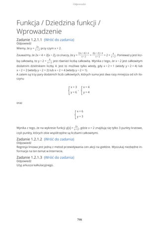 Funkcja / Dziedzina funkcji /
Wprowadzenie
Zadanie 1.2.1.1 (Wróć do zadania)
Odpowiedź
Wiemy, że y =
2x
x − 2
przy czym x > 2.
Zauważmy, że 2x − 4 = 2(x − 2), co znaczy, że y =
(2x − 4) + 4
x − 2
=
2(x − 2) + 4
x − 2
= 2 +
4
x − 2
. Ponieważ y jest licz-
bą całkowitą, to y − 2 =
4
x − 2
jest również liczbą całkowitą. Wynika z tego, że x − 2 jest całkowitym
dodatnim dzielnikiem liczby 4. Jest to możliwe tylko wtedy, gdy x − 2 = 1 (wtedy y − 2 = 4) lub
x − 2 = 2 (wtedy y − 2 = 2) lub x − 2 = 4 (wtedy y − 2 = 1).
A zatem są trzy pary dodatnich liczb całkowitych, których suma jest dwa razy mniejsza od ich ilo-
czynu
{
x = 3
y = 6
,
{
x = 4
y = 4
oraz
{
x = 6
y = 3
Wynika z tego, że na wykresie funkcji y(x) =
2x
x − 2
, gdzie x > 2 znajdują się tylko 3 punkty kratowe,
czyli punkty, których obie współrzędne są liczbami całkowitymi.
Zadanie 1.2.1.2 (Wróć do zadania)
Odpowiedź
Regresja liniowa jest jedną z metod przewidywania cen akcji na giełdzie. Wyszukaj niezbędne in-
formacje na ten temat w Internecie.
Zadanie 1.2.1.3 (Wróć do zadania)
Odpowiedź
Użyj arkusza kalkulacyjnego.
Odpowiedzi
798
 
