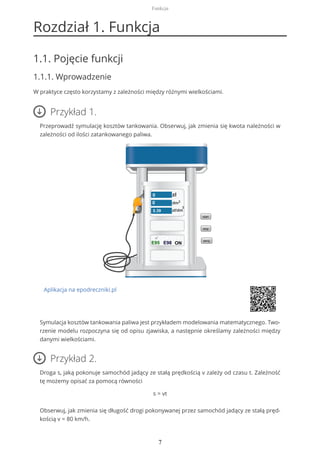 Rozdział 1. Funkcja
1.1. Pojęcie funkcji
1.1.1. Wprowadzenie
W praktyce często korzystamy z zależności między różnymi wielkościami.
Przykład 1.
Przeprowadź symulację kosztów tankowania. Obserwuj, jak zmienia się kwota należności w
zależności od ilości zatankowanego paliwa.
Aplikacja na epodreczniki.pl
Symulacja kosztów tankowania paliwa jest przykładem modelowania matematycznego. Two-
rzenie modelu rozpoczyna się od opisu zjawiska, a następnie określamy zależności między
danymi wielkościami.
Przykład 2.
Droga s, jaką pokonuje samochód jadący ze stałą prędkością v zależy od czasu t. Zależność
tę możemy opisać za pomocą równości
s = vt
Obserwuj, jak zmienia się długość drogi pokonywanej przez samochód jadący ze stałą pręd-
kością v = 80 km/h.
Funkcja
7
 