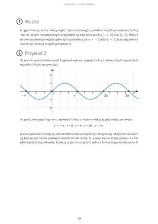 Ważne
Przypominamy, że nie należy mylić miejsca zerowego z punktem wspólnym wykresu funkcji
i osi Ox. W tym rozpatrywanym przykładzie są dwa takie punkty ( – 2, 0) oraz (3, 0). Miejsca
zerowe to pierwsze współrzędne tych punktów, czyli x1 = – 2 oraz x2 = 3. Są to argumenty,
dla których funkcja przyjmuje wartość 0.
Przykład 2.
Na rysunku przedstawiony jest fragment wykresu pewnej funkcji s, której dziedziną jest zbiór
wszystkich liczb rzeczywistych.
Na podstawie tego fragmentu wykresu funkcji s możemy wskazać pięć miejsc zerowych:
x = − π, x = 0, x = π, x = 2π , x = 3π.
W rzeczywistości funkcja ta jest określona dla każdej liczby rzeczywistej. Miejscem zerowym
tej funkcji jest każda całkowita wielokrotność liczby π, a więc każda liczba postaci x = kπ,
gdzie k jest liczbą całkowitą. Funkcją tą jest sinus. Jest to jedna z funkcji trygonometrycznych.
Argumenty i wartości funkcji
79
 