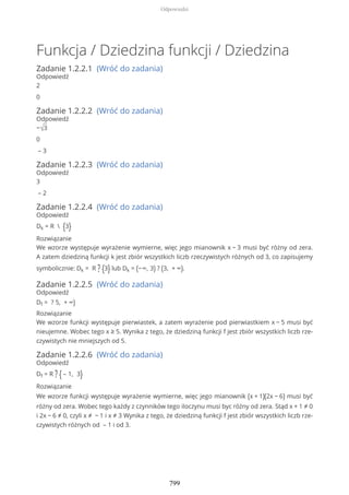 Funkcja / Dziedzina funkcji / Dziedzina
Zadanie 1.2.2.1 (Wróć do zadania)
Odpowiedź
2
0
Zadanie 1.2.2.2 (Wróć do zadania)
Odpowiedź
−√3
0
– 3
Zadanie 1.2.2.3 (Wróć do zadania)
Odpowiedź
3
– 2
Zadanie 1.2.2.4 (Wróć do zadania)
Odpowiedź
Dk = R  {3}
Rozwiązanie
We wzorze występuje wyrażenie wymierne, więc jego mianownik x − 3 musi być różny od zera.
A zatem dziedziną funkcji k jest zbiór wszystkich liczb rzeczywistych różnych od 3, co zapisujemy
symbolicznie: Dk = R ? {3} lub Dk = (−∞, 3) ? (3, + ∞).
Zadanie 1.2.2.5 (Wróć do zadania)
Odpowiedź
Df = ? 5, + ∞)
Rozwiązanie
We wzorze funkcji występuje pierwiastek, a zatem wyrażenie pod pierwiastkiem x − 5 musi być
nieujemne. Wobec tego x ≥ 5. Wynika z tego, że dziedziną funkcji f jest zbiór wszystkich liczb rze-
czywistych nie mniejszych od 5.
Zadanie 1.2.2.6 (Wróć do zadania)
Odpowiedź
Df = R ? { – 1, 3}
Rozwiązanie
We wzorze funkcji występuje wyrażenie wymierne, więc jego mianownik (x + 1)(2x − 6) musi być
różny od zera. Wobec tego każdy z czynników tego iloczynu musi byc różny od zera. Stąd x + 1 ≠ 0
i 2x − 6 ≠ 0, czyli x ≠ − 1 i x ≠ 3 Wynika z tego, że dziedziną funkcji f jest zbiór wszystkich liczb rze-
czywistych różnych od – 1 i od 3.
Odpowiedzi
799
 