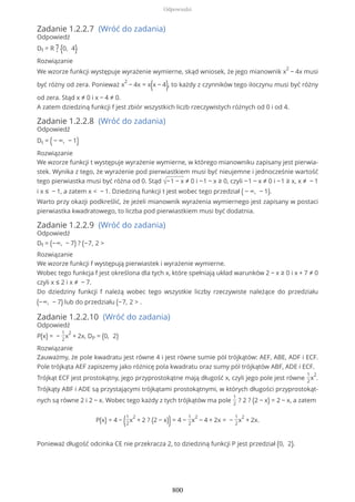 Zadanie 1.2.2.7 (Wróć do zadania)
Odpowiedź
Df = R ? {0, 4}
Rozwiązanie
We wzorze funkcji występuje wyrażenie wymierne, skąd wniosek, że jego mianownik x
2
− 4x musi
być różny od zera. Ponieważ x
2
− 4x = x(x − 4), to każdy z czynników tego iloczynu musi być różny
od zera. Stąd x ≠ 0 i x − 4 ≠ 0.
A zatem dziedziną funkcji f jest zbiór wszystkich liczb rzeczywistych różnych od 0 i od 4.
Zadanie 1.2.2.8 (Wróć do zadania)
Odpowiedź
Dt = (− ∞, − 1)
Rozwiązanie
We wzorze funkcji t występuje wyrażenie wymierne, w którego mianowniku zapisany jest pierwia-
stek. Wynika z tego, że wyrażenie pod pierwiastkiem musi być nieujemne i jednocześnie wartość
tego pierwiastka musi być różna od 0. Stąd √−1 − x ≠ 0 i −1 − x ≥ 0, czyli −1 − x ≠ 0 i −1 ≥ x, x ≠ − 1
i x ≤ − 1, a zatem x < − 1. Dziedziną funkcji t jest wobec tego przedział ( − ∞, − 1).
Warto przy okazji podkreślić, że jeżeli mianownik wyrażenia wymiernego jest zapisany w postaci
pierwiastka kwadratowego, to liczba pod pierwiastkiem musi być dodatnia.
Zadanie 1.2.2.9 (Wróć do zadania)
Odpowiedź
Df = (−∞, − 7) ? (−7, 2 >
Rozwiązanie
We wzorze funkcji f występują pierwiastek i wyrażenie wymierne.
Wobec tego funkcja f jest określona dla tych x, które spełniają układ warunków 2 − x ≥ 0 i x + 7 ≠ 0
czyli x ≤ 2 i x ≠ − 7.
Do dziedziny funkcji f należą wobec tego wszystkie liczby rzeczywiste należące do przedziału
(−∞, − 7) lub do przedziału (−7, 2 > .
Zadanie 1.2.2.10 (Wróć do zadania)
Odpowiedź
P(x) = −
1
2
x
2
+ 2x, DP = (0, 2)
Rozwiązanie
Zauważmy, że pole kwadratu jest równe 4 i jest równe sumie pól trójkątów: AEF, ABE, ADF i ECF.
Pole trójkąta AEF zapiszemy jako różnicę pola kwadratu oraz sumy pól trójkątów ABF, ADE i ECF.
Trójkąt ECF jest prostokątny, jego przyprostokątne mają długość x, czyli jego pole jest równe
1
2
x
2
.
Trójkąty ABF i ADE są przystającymi trójkątami prostokątnymi, w których długości przyprostokąt-
nych są równe 2 i 2 − x. Wobec tego każdy z tych trójkątów ma pole
1
2
? 2 ? (2 − x) = 2 − x, a zatem
P(x) = 4 − (1
2
x
2
+ 2 ? (2 − x))= 4 −
1
2
x
2
− 4 + 2x = −
1
2
x
2
+ 2x.
Ponieważ długość odcinka CE nie przekracza 2, to dziedziną funkcji P jest przedział (0, 2).
Odpowiedzi
800
 