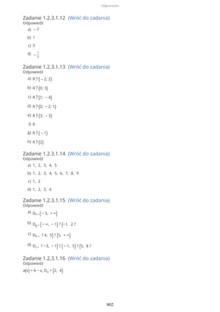 Zadanie 1.2.3.1.12 (Wróć do zadania)
Odpowiedź
Zadanie 1.2.3.1.13 (Wróć do zadania)
Odpowiedź
Zadanie 1.2.3.1.14 (Wróć do zadania)
Odpowiedź
Zadanie 1.2.3.1.15 (Wróć do zadania)
Odpowiedź
Zadanie 1.2.3.1.16 (Wróć do zadania)
Odpowiedź
a(x) = 6 − x, Da = (2, 4)
– 7a)
1b)
3c)
–
1
5
d)
R ? { – 2; 2}a)
R ? {0; 3}b)
R ? {1; – 4}c)
R ? {0; − 2; 1}d)
R ? {3; – 3}e)
Rf)
R ? { – 1}g)
R ? {2}h)
1, 2, 3, 4, 5a)
1, 2, 3, 4, 5, 6, 7, 8, 9b)
1, 2c)
1, 2, 3, 4d)
Df = (− 3, + ∞)a)
Dg = (− ∞, − 1) ? (−1, 2 ?b)
Dh = ? 4, 5) ? (5, + ∞)c)
Dt = ? −3, − 1) ? (− 1, 5) ? (5, 8 ?d)
Odpowiedzi
802
 