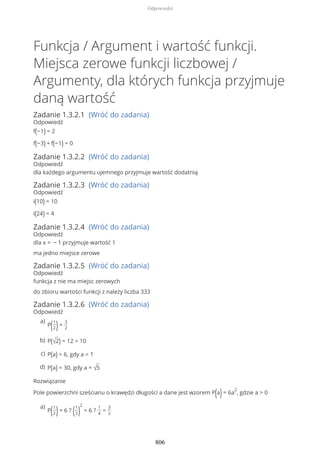 Funkcja / Argument i wartość funkcji.
Miejsca zerowe funkcji liczbowej /
Argumenty, dla których funkcja przyjmuje
daną wartość
Zadanie 1.3.2.1 (Wróć do zadania)
Odpowiedź
f(−1) = 2
f(−3) + f(−1) = 0
Zadanie 1.3.2.2 (Wróć do zadania)
Odpowiedź
dla każdego argumentu ujemnego przyjmuje wartość dodatnią
Zadanie 1.3.2.3 (Wróć do zadania)
Odpowiedź
i(10) = 10
i(24) = 4
Zadanie 1.3.2.4 (Wróć do zadania)
Odpowiedź
dla x = − 1 przyjmuje wartość 1
ma jedno miejsce zerowe
Zadanie 1.3.2.5 (Wróć do zadania)
Odpowiedź
funkcja z nie ma miejsc zerowych
do zbioru wartości funkcji z należy liczba 333
Zadanie 1.3.2.6 (Wróć do zadania)
Odpowiedź
Rozwiązanie
Pole powierzchni sześcianu o krawędzi długości a dane jest wzorem P(a)= 6a
2
, gdzie a > 0
P(1
2)=
3
2
a)
P(√2) = 12 > 10b)
P(a) = 6, gdy a = 1c)
P(a) = 30, gdy a = √5d)
P(1
2)= 6 ? (1
2)
2
= 6 ?
1
4
=
3
2
a)
Odpowiedzi
806
 