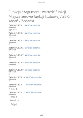 Funkcja / Argument i wartość funkcji.
Miejsca zerowe funkcji liczbowej / Zbiór
zadań / Zadania
Zadanie 1.3.3.1.1 (Wróć do zadania)
Odpowiedź
f(x) = 15 − 5x
Zadanie 1.3.3.1.2 (Wróć do zadania)
Odpowiedź
x = − 1
Zadanie 1.3.3.1.3 (Wróć do zadania)
Odpowiedź
√5
Zadanie 1.3.3.1.5 (Wróć do zadania)
Odpowiedź
4
Zadanie 1.3.3.1.7 (Wróć do zadania)
Odpowiedź
−4
Zadanie 1.3.3.1.8 (Wróć do zadania)
Odpowiedź
8
Zadanie 1.3.3.1.9 (Wróć do zadania)
Odpowiedź
26
Zadanie 1.3.3.1.10 (Wróć do zadania)
Odpowiedź
√5
Zadanie 1.3.3.1.11 (Wróć do zadania)
Odpowiedź
{1, 2, 3, 4}
Zadanie 1.3.3.1.12 (Wróć do zadania)
Odpowiedź
f(0) = 0a)
f(−√2) = 2b)
f(2
3)=
5
3
c)
Odpowiedzi
809
 